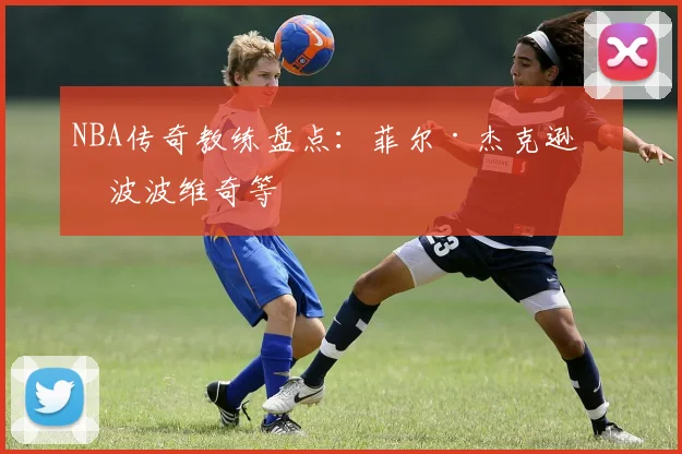NBA传奇教练盘点：菲尔·杰克逊与波波维奇等