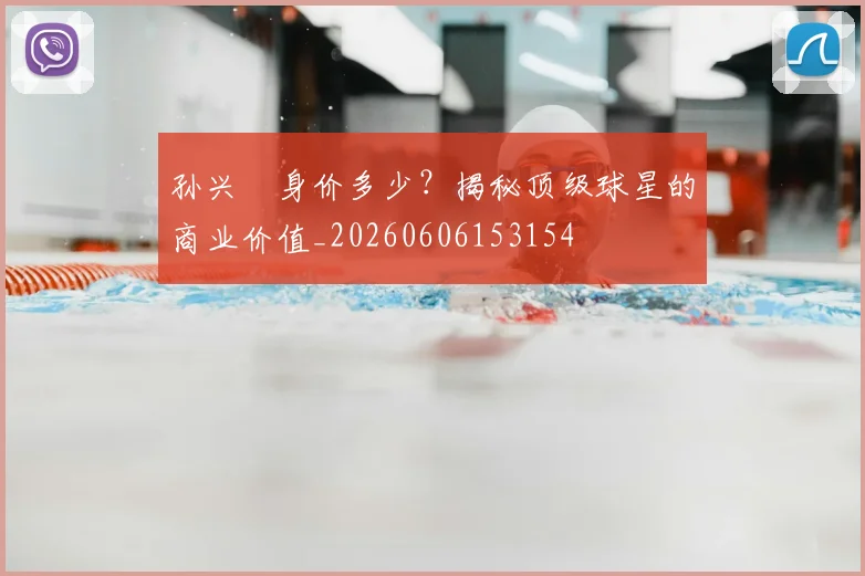 孙兴慜身价多少？揭秘顶级球星的商业价值_20260606153154