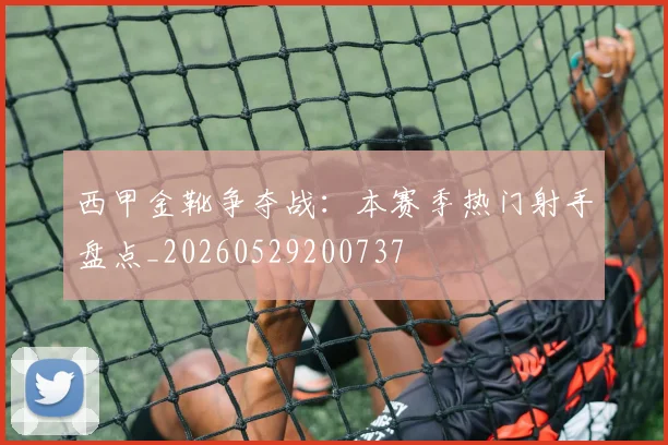 西甲金靴争夺战:本赛季热门射手盘点_20260529200737